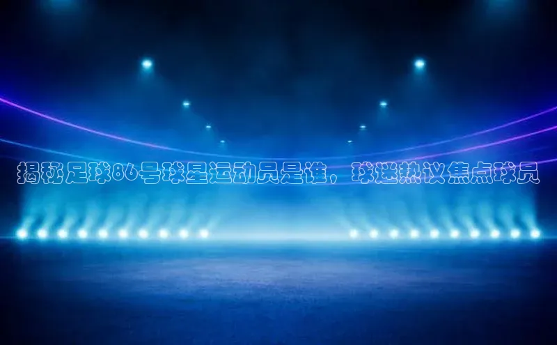 门徒拉菲9注册链接中海达揭秘足球86号球星运动员是谁，球迷热议焦点球员