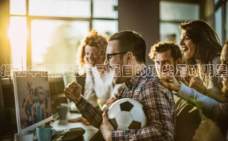 门徒平台注册登录字节跳动揭秘中国足坛最受瞩目的顶尖足球明星