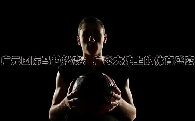 门徒注册平台知乎广元国际马拉松赛：广袤大地上的体育盛宴