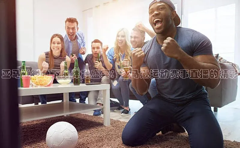 亚马逊视角下的体育盛宴：亚马逊运动赛事直播的精彩